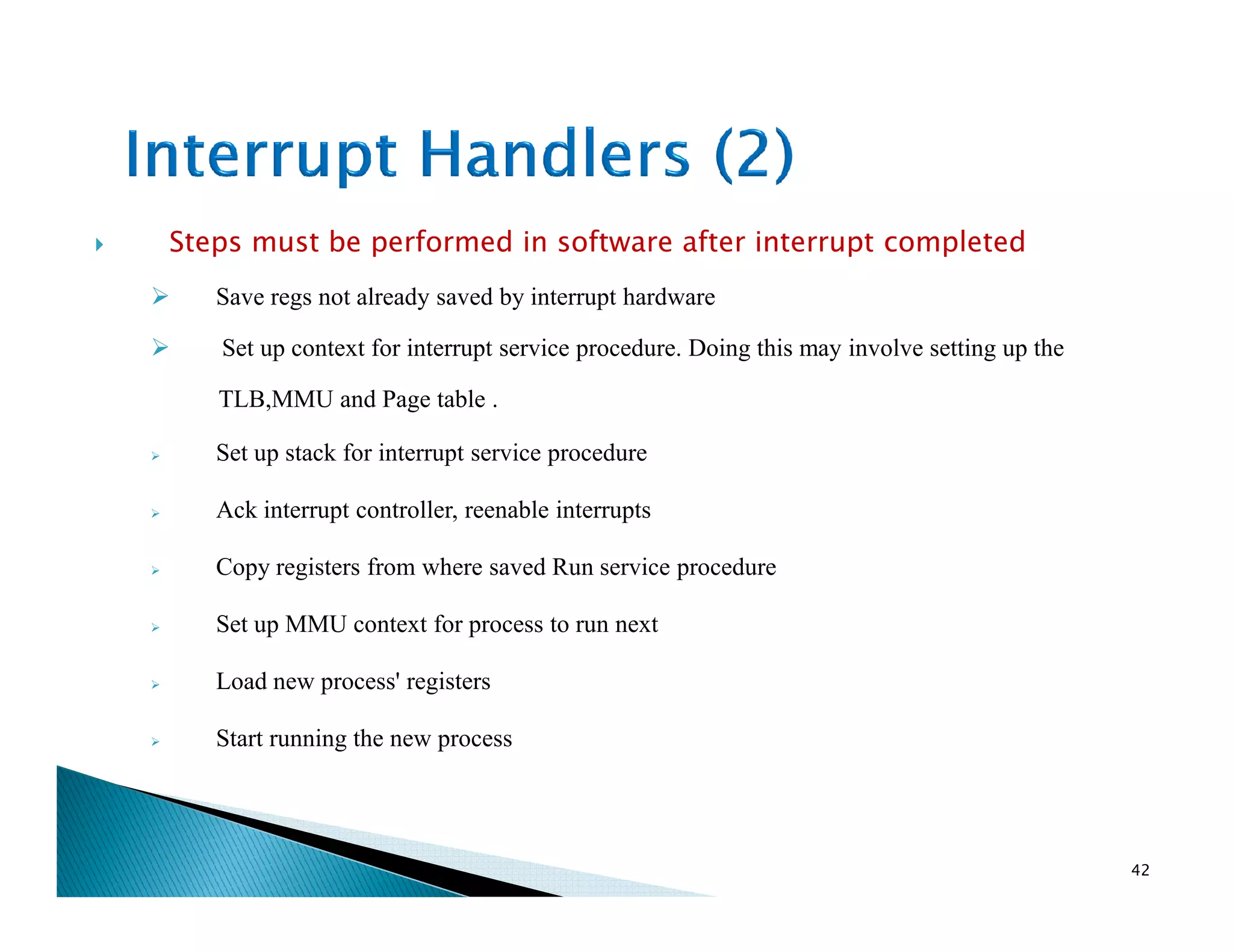 Steps must be performed in software after interrupt completed
Save regs not already saved by interrupt hardware
Set up context for interrupt service procedure. Doing this may involve setting up the
TLB,MMU and Page table .
Set up stack for interrupt service procedure
Ack interrupt controller, reenable interrupts
Copy registers from where saved Run service procedure
Set up MMU context for process to run next
Load new process' registers
Start running the new process
42
 
