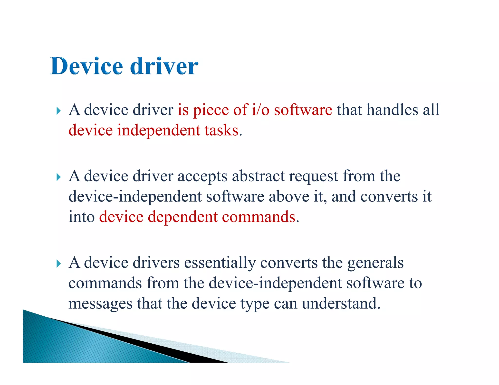 A device driver is piece of i/o software that handles all
device independent tasks.
A device driver accepts abstract request from the
device-independent software above it, and converts itdevice-independent software above it, and converts it
into device dependent commands.
A device drivers essentially converts the generals
commands from the device-independent software to
messages that the device type can understand.
 
