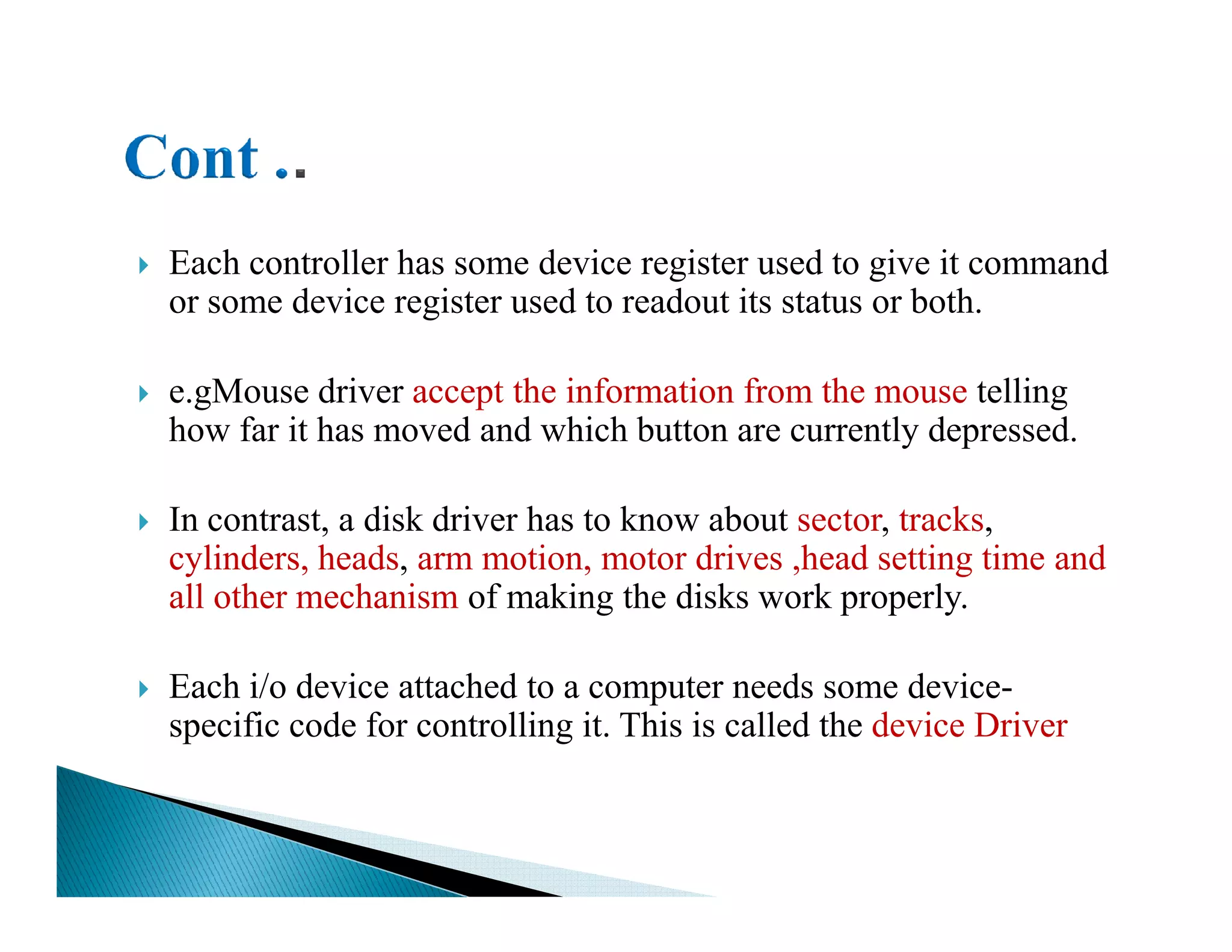 Each controller has some device register used to give it command
or some device register used to readout its status or both.
e.gMouse driver accept the information from the mouse telling
how far it has moved and which button are currently depressed.
In contrast, a disk driver has to know about sector, tracks,
cylinders, heads, arm motion, motor drives ,head setting time and
all other mechanism of making the disks work properly.
Each i/o device attached to a computer needs some device-
specific code for controlling it. This is called the device Driver
 