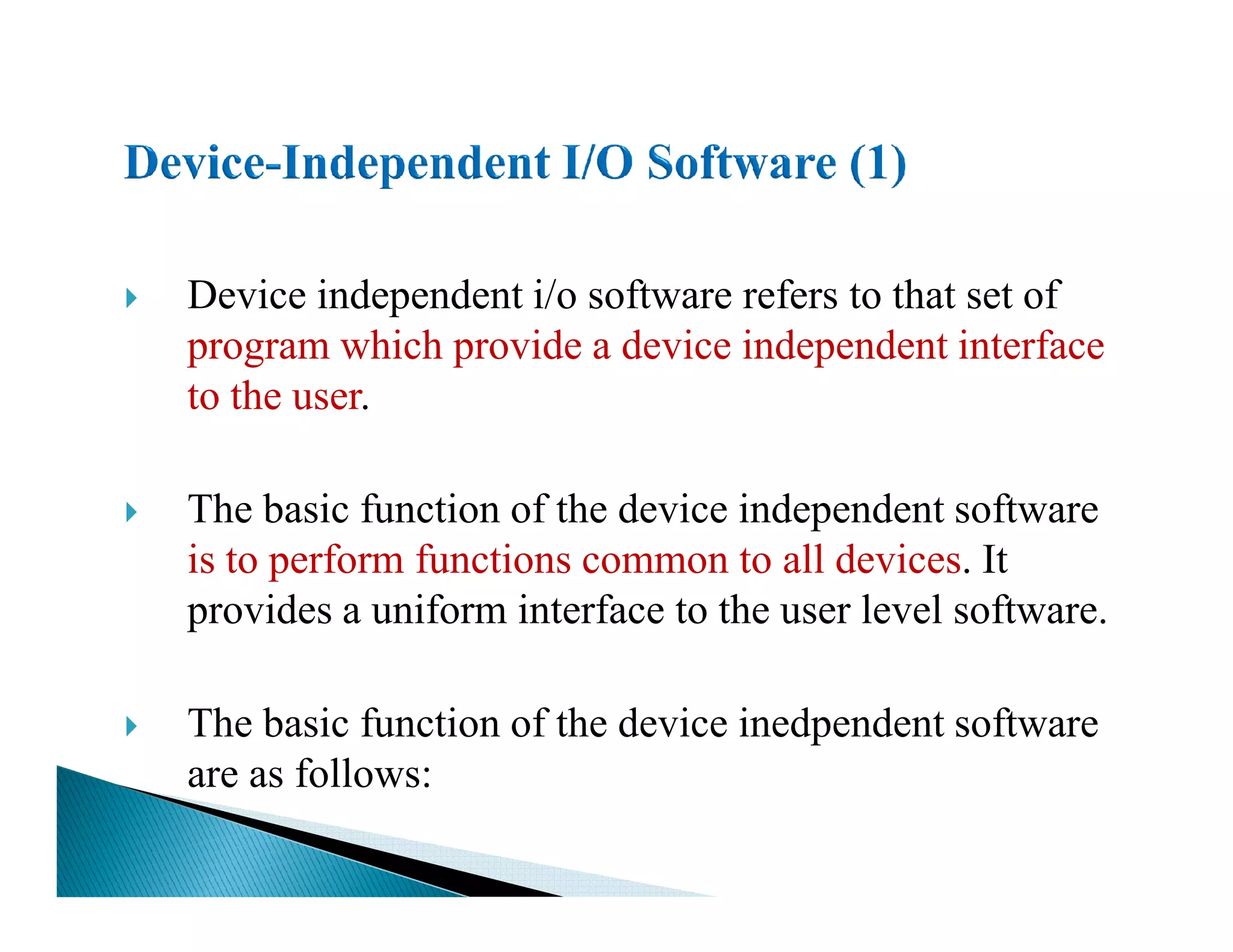 Device independent i/o software refers to that set of
program which provide a device independent interface
to the user.
The basic function of the device independent software
is to perform functions common to all devices. It
provides a uniform interface to the user level software.
The basic function of the device inedpendent software
are as follows:
 