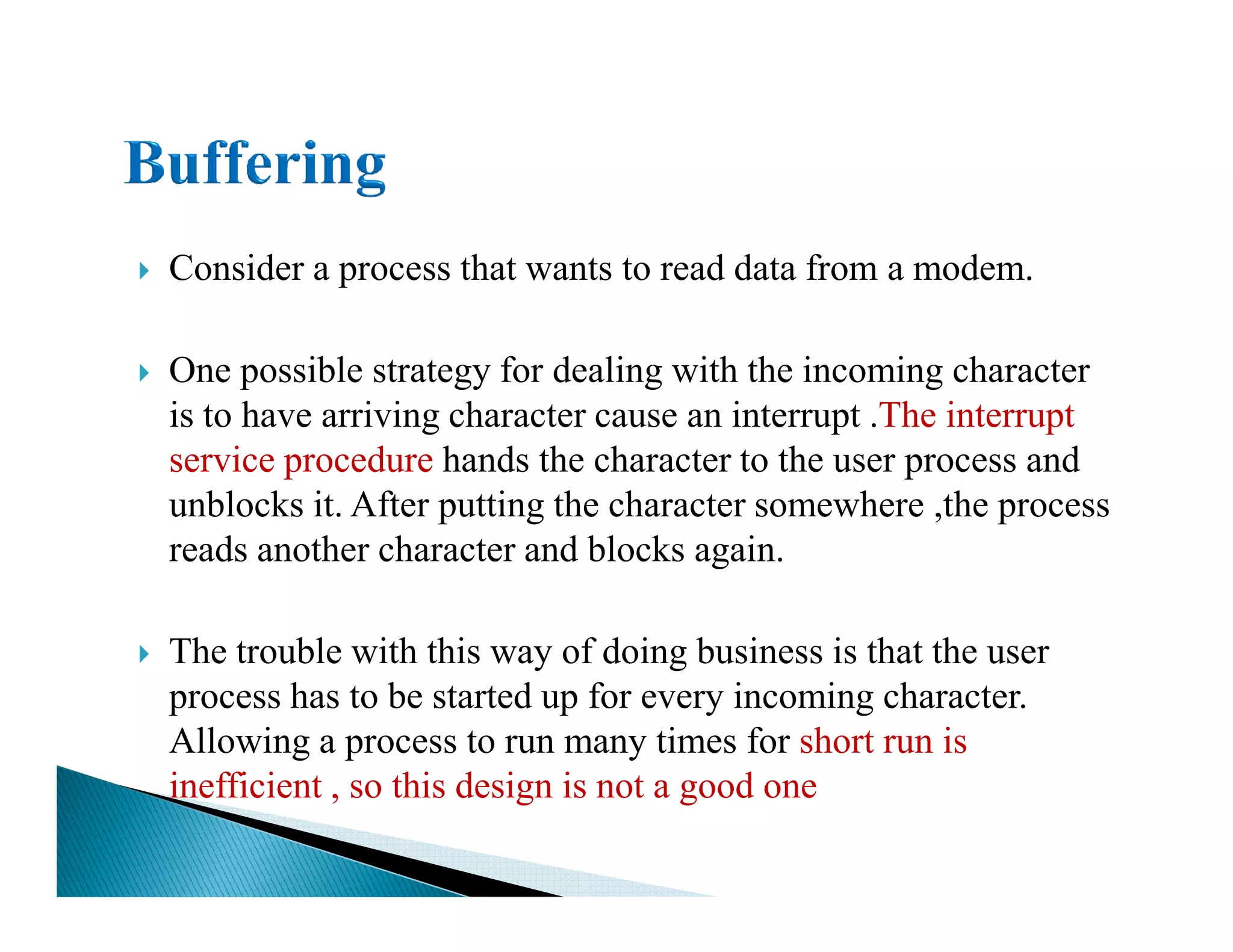Consider a process that wants to read data from a modem.
One possible strategy for dealing with the incoming character
is to have arriving character cause an interrupt .The interrupt
service procedure hands the character to the user process andservice procedure hands the character to the user process and
unblocks it. After putting the character somewhere ,the process
reads another character and blocks again.
The trouble with this way of doing business is that the user
process has to be started up for every incoming character.
Allowing a process to run many times for short run is
inefficient , so this design is not a good one
 