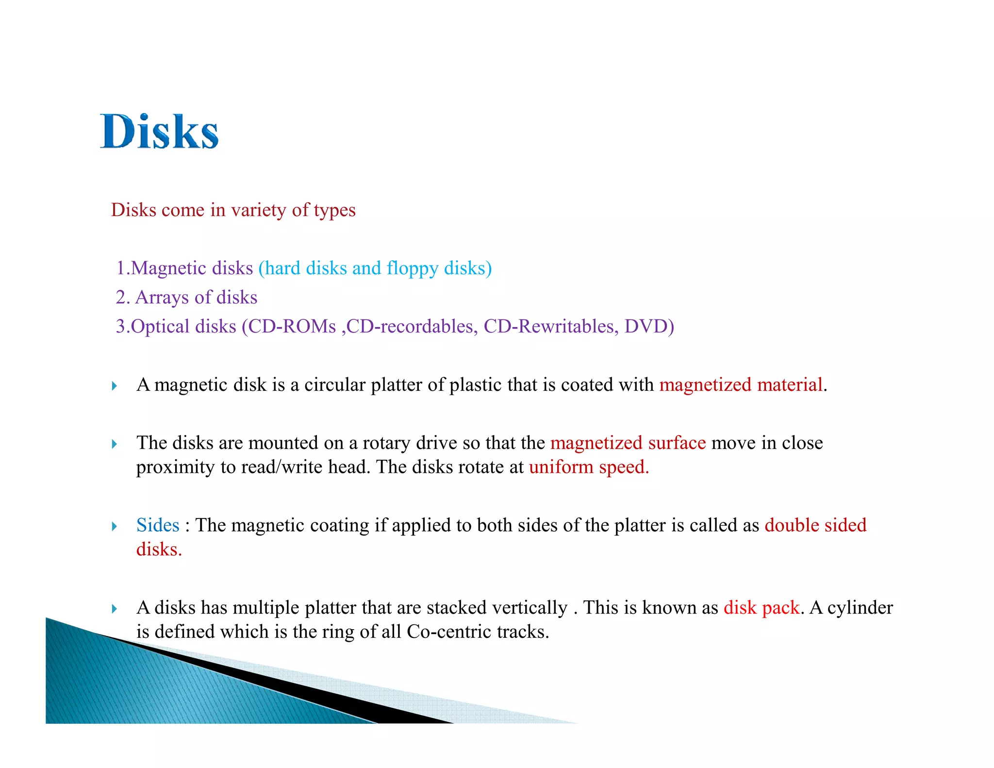 Disks come in variety of types
1.Magnetic disks (hard disks and floppy disks)
2. Arrays of disks
3.Optical disks (CD-ROMs ,CD-recordables, CD-Rewritables, DVD)
A magnetic disk is a circular platter of plastic that is coated with magnetized material.A magnetic disk is a circular platter of plastic that is coated with magnetized material.
The disks are mounted on a rotary drive so that the magnetized surface move in close
proximity to read/write head. The disks rotate at uniform speed.
Sides : The magnetic coating if applied to both sides of the platter is called as double sided
disks.
A disks has multiple platter that are stacked vertically . This is known as disk pack. A cylinder
is defined which is the ring of all Co-centric tracks.
 