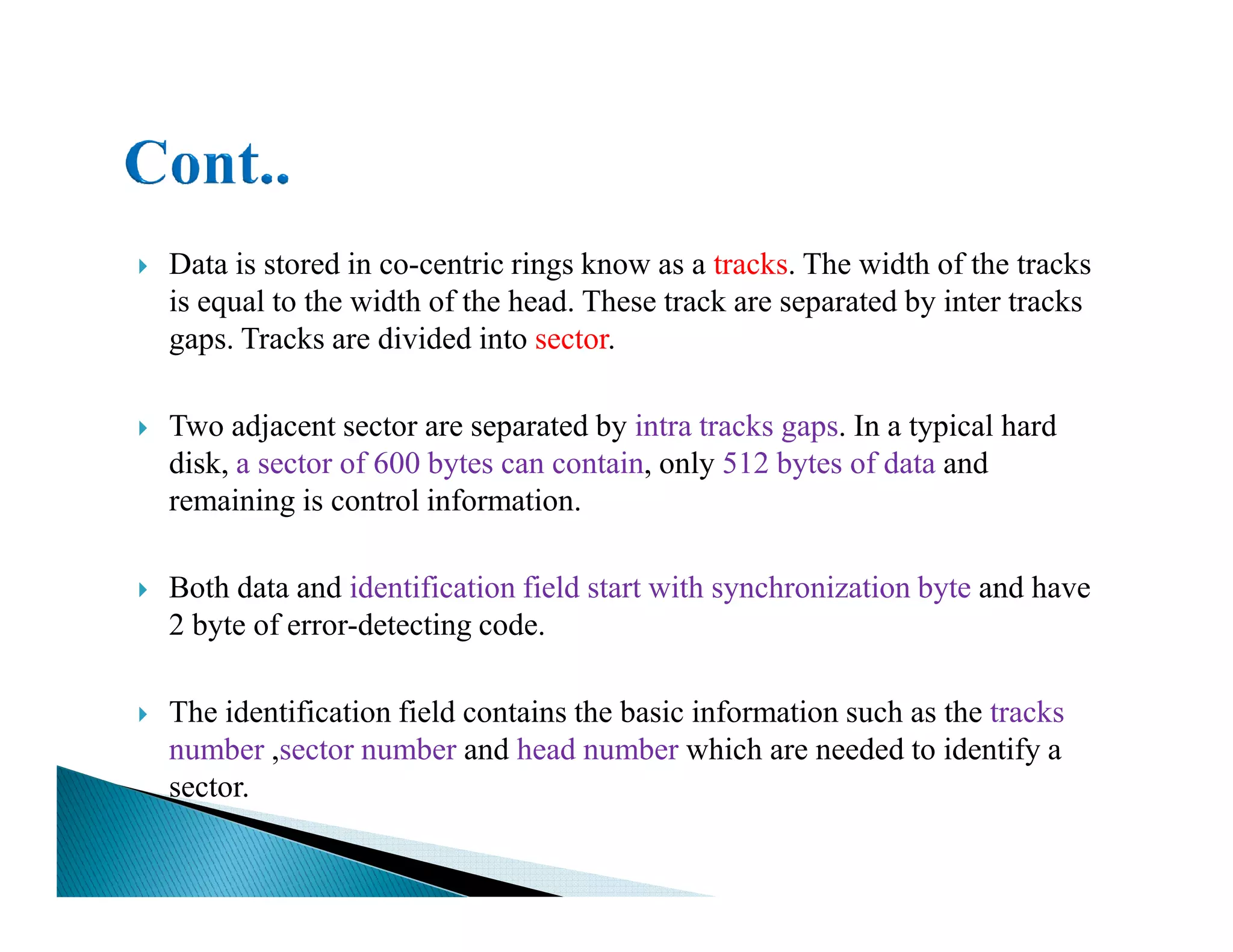 Data is stored in co-centric rings know as a tracks. The width of the tracks
is equal to the width of the head. These track are separated by inter tracks
gaps. Tracks are divided into sector.
Two adjacent sector are separated by intra tracks gaps. In a typical hard
disk, a sector of 600 bytes can contain, only 512 bytes of data anddisk, a sector of 600 bytes can contain, only 512 bytes of data and
remaining is control information.
Both data and identification field start with synchronization byte and have
2 byte of error-detecting code.
The identification field contains the basic information such as the tracks
number ,sector number and head number which are needed to identify a
sector.
 