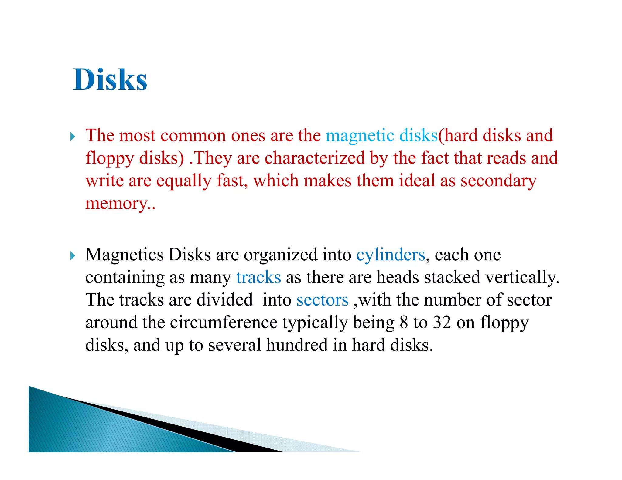 The most common ones are the magnetic disks(hard disks and
floppy disks) .They are characterized by the fact that reads and
write are equally fast, which makes them ideal as secondary
memory..
Magnetics Disks are organized into cylinders, each one
containing as many tracks as there are heads stacked vertically.
The tracks are divided into sectors ,with the number of sector
around the circumference typically being 8 to 32 on floppy
disks, and up to several hundred in hard disks.
 