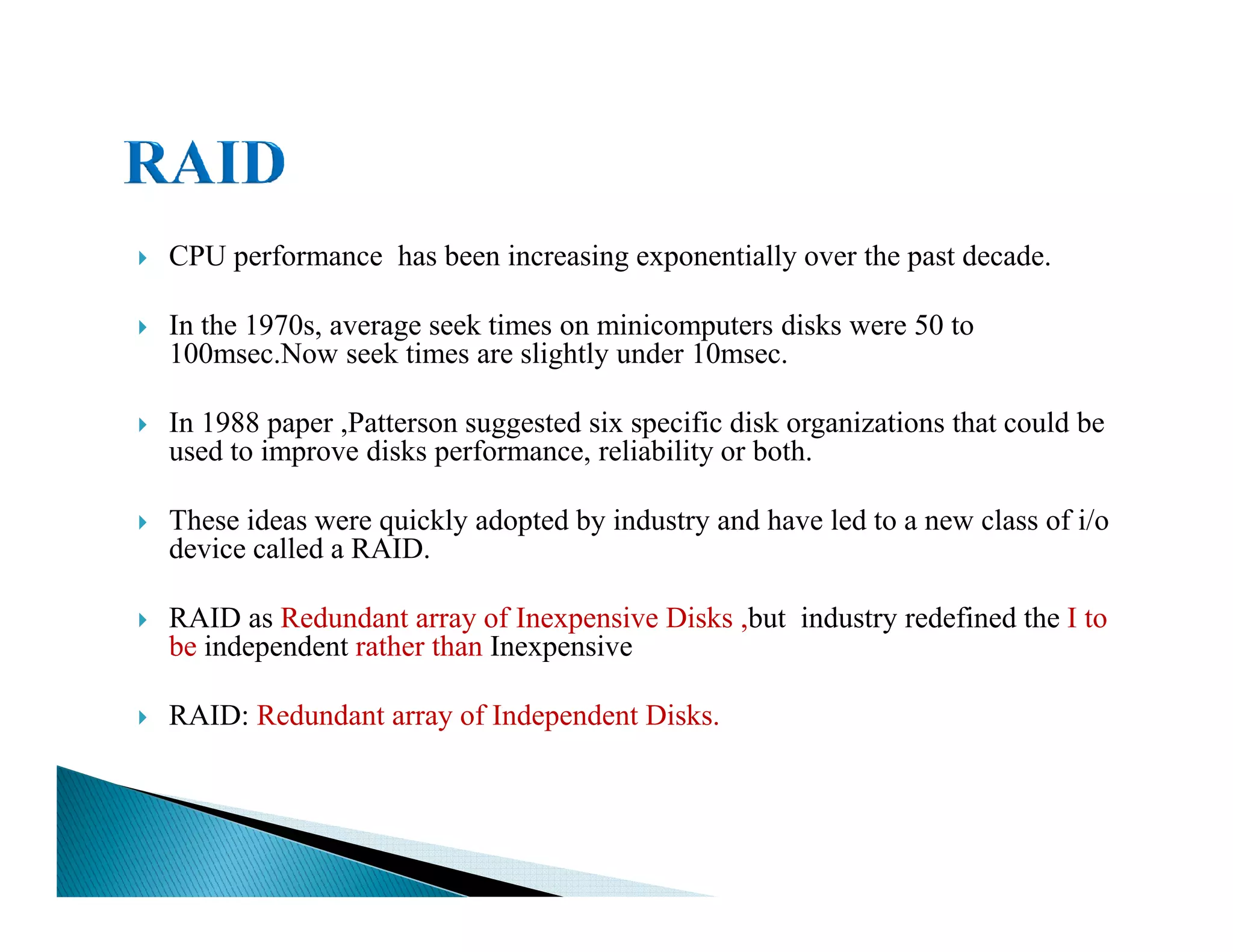 CPU performance has been increasing exponentially over the past decade.
In the 1970s, average seek times on minicomputers disks were 50 to
100msec.Now seek times are slightly under 10msec.
In 1988 paper ,Patterson suggested six specific disk organizations that could be
used to improve disks performance, reliability or both.
These ideas were quickly adopted by industry and have led to a new class of i/o
device called a RAID.
RAID as Redundant array of Inexpensive Disks ,but industry redefined the I to
be independent rather than Inexpensive
RAID: Redundant array of Independent Disks.
 