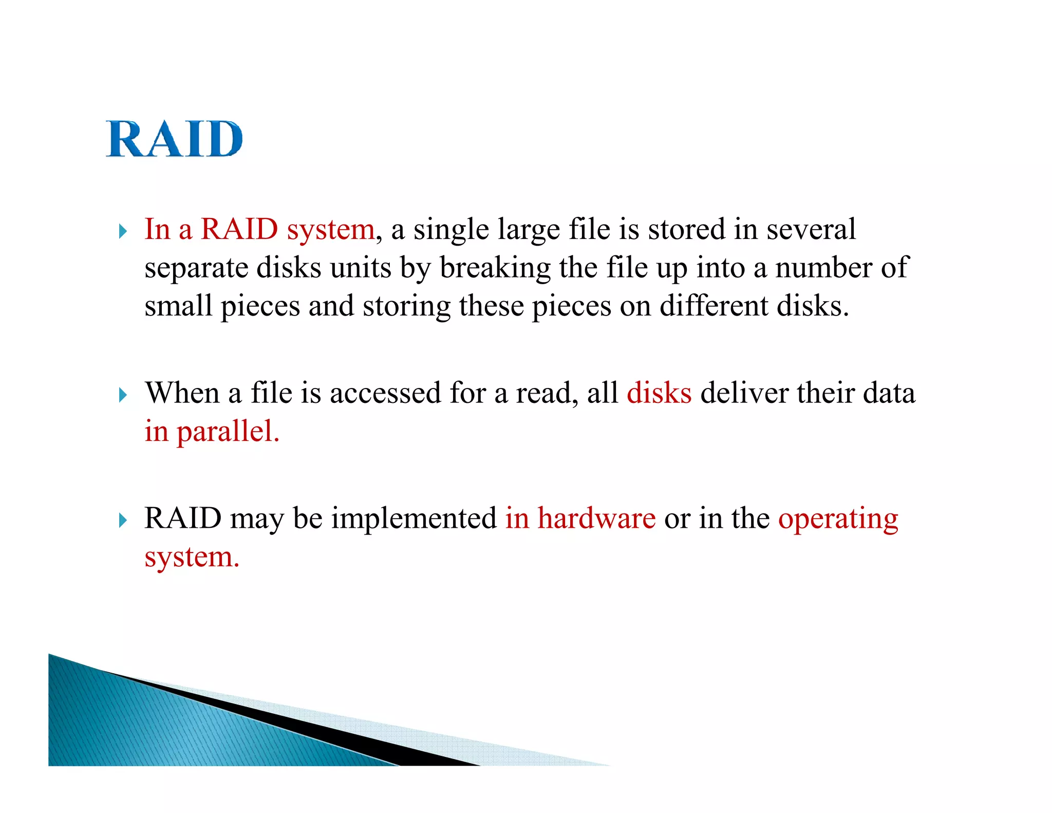 In a RAID system, a single large file is stored in several
separate disks units by breaking the file up into a number of
small pieces and storing these pieces on different disks.
When a file is accessed for a read, all disks deliver their dataWhen a file is accessed for a read, all disks deliver their data
in parallel.
RAID may be implemented in hardware or in the operating
system.
 