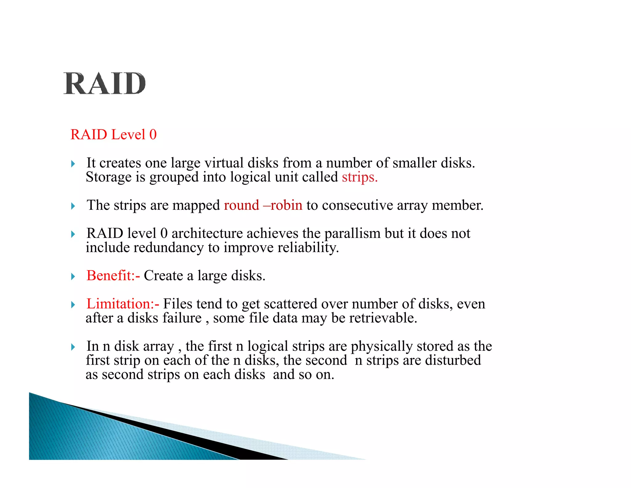 RAID Level 0
It creates one large virtual disks from a number of smaller disks.
Storage is grouped into logical unit called strips.
The strips are mapped round –robin to consecutive array member.
RAID level 0 architecture achieves the parallism but it does not
include redundancy to improve reliability.include redundancy to improve reliability.
Benefit:- Create a large disks.
Limitation:- Files tend to get scattered over number of disks, even
after a disks failure , some file data may be retrievable.
In n disk array , the first n logical strips are physically stored as the
first strip on each of the n disks, the second n strips are disturbed
as second strips on each disks and so on.
 