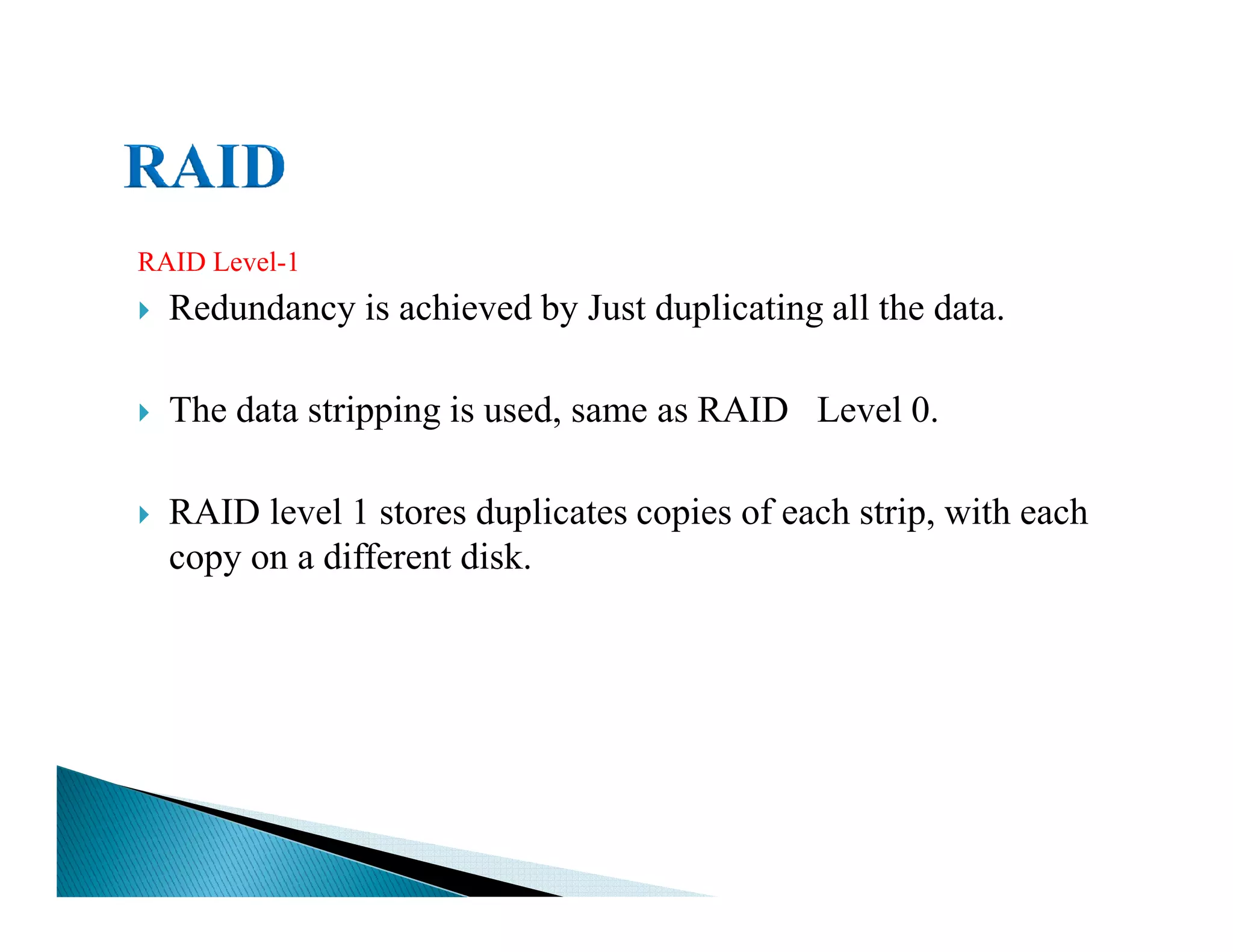 RAID Level-1
Redundancy is achieved by Just duplicating all the data.
The data stripping is used, same as RAID Level 0.
RAID level 1 stores duplicates copies of each strip, with each
copy on a different disk.
 