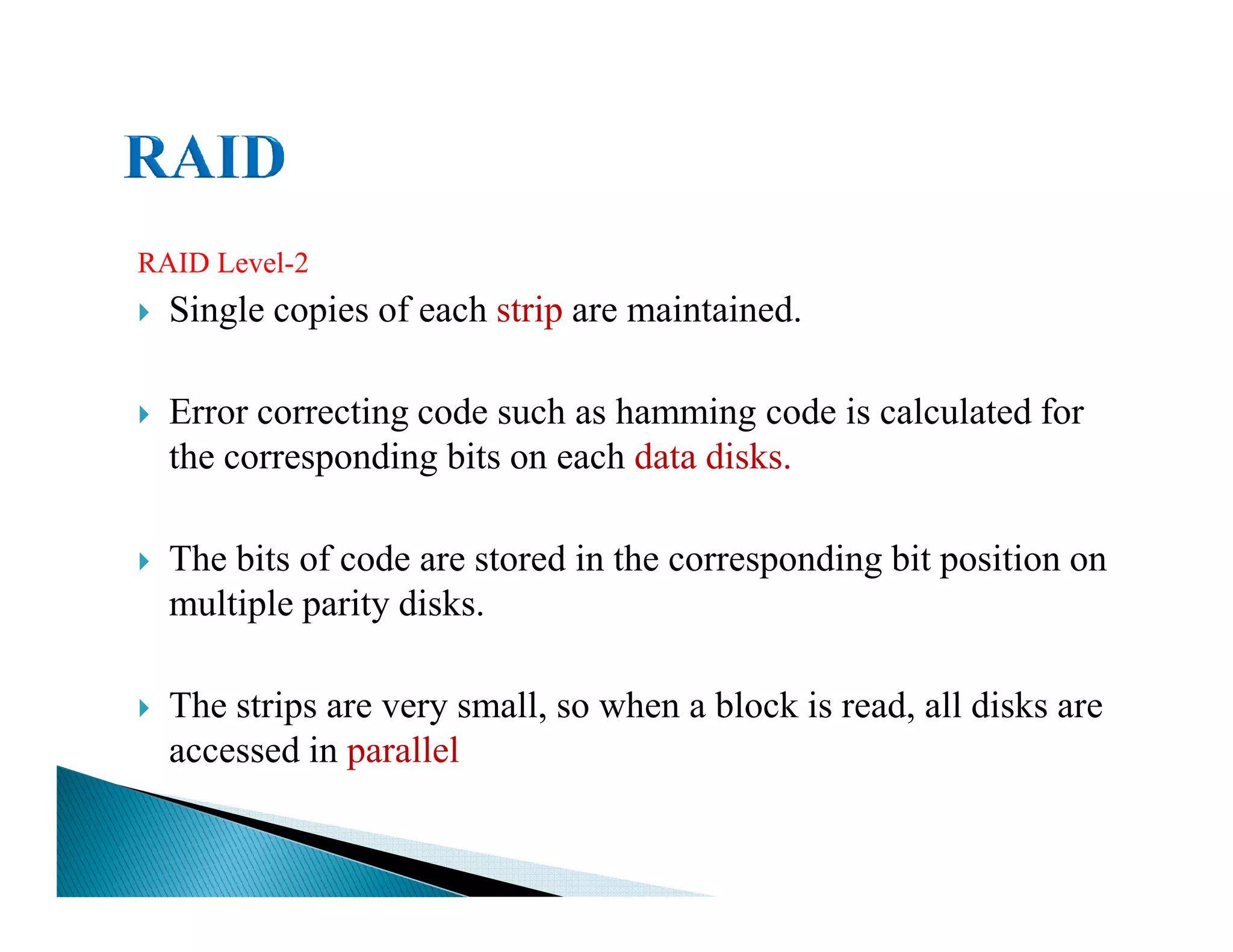 RAID Level-2
Single copies of each strip are maintained.
Error correcting code such as hamming code is calculated for
the corresponding bits on each data disks.
The bits of code are stored in the corresponding bit position on
multiple parity disks.
The strips are very small, so when a block is read, all disks are
accessed in parallel
 