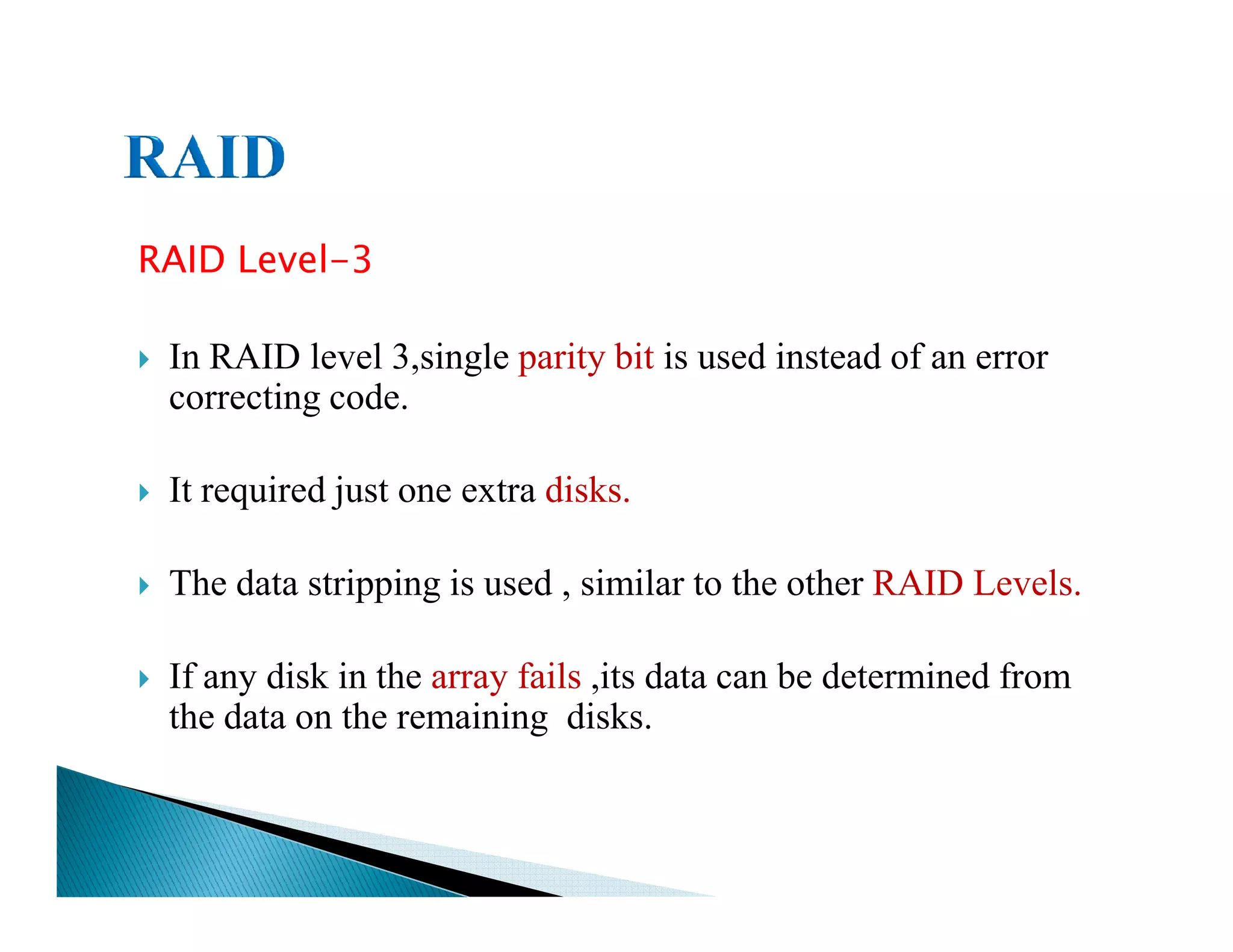 RAID Level-3
In RAID level 3,single parity bit is used instead of an error
correcting code.
It required just one extra disks.It required just one extra disks.
The data stripping is used , similar to the other RAID Levels.
If any disk in the array fails ,its data can be determined from
the data on the remaining disks.
 