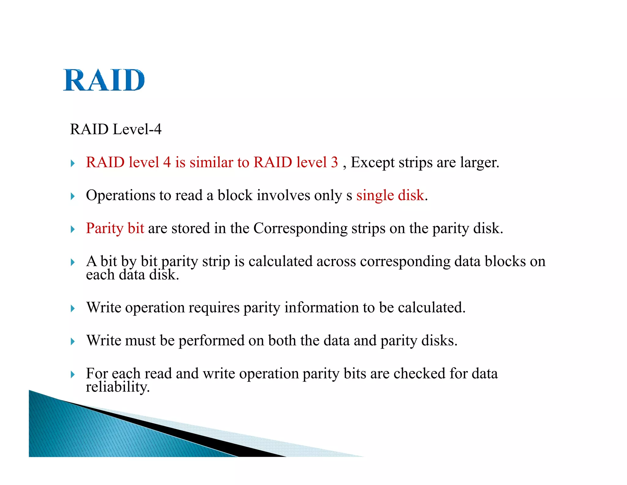 RAID Level-4
RAID level 4 is similar to RAID level 3 , Except strips are larger.
Operations to read a block involves only s single disk.
Parity bit are stored in the Corresponding strips on the parity disk.
A bit by bit parity strip is calculated across corresponding data blocks on
each data disk.
Write operation requires parity information to be calculated.
Write must be performed on both the data and parity disks.
For each read and write operation parity bits are checked for data
reliability.
 