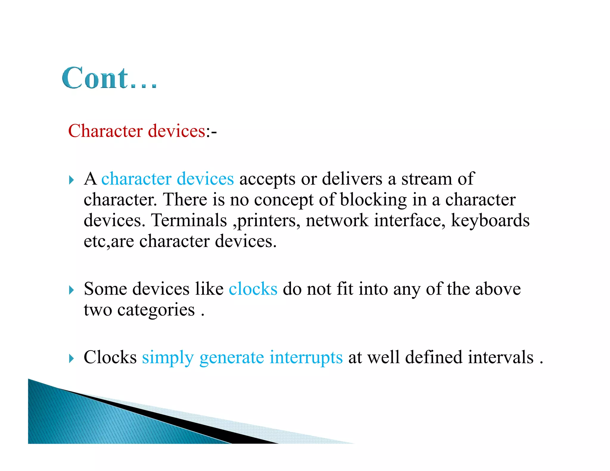 Character devices:-
A character devices accepts or delivers a stream of
character. There is no concept of blocking in a character
devices. Terminals ,printers, network interface, keyboards
etc,are character devices.etc,are character devices.
Some devices like clocks do not fit into any of the above
two categories .
Clocks simply generate interrupts at well defined intervals .
 