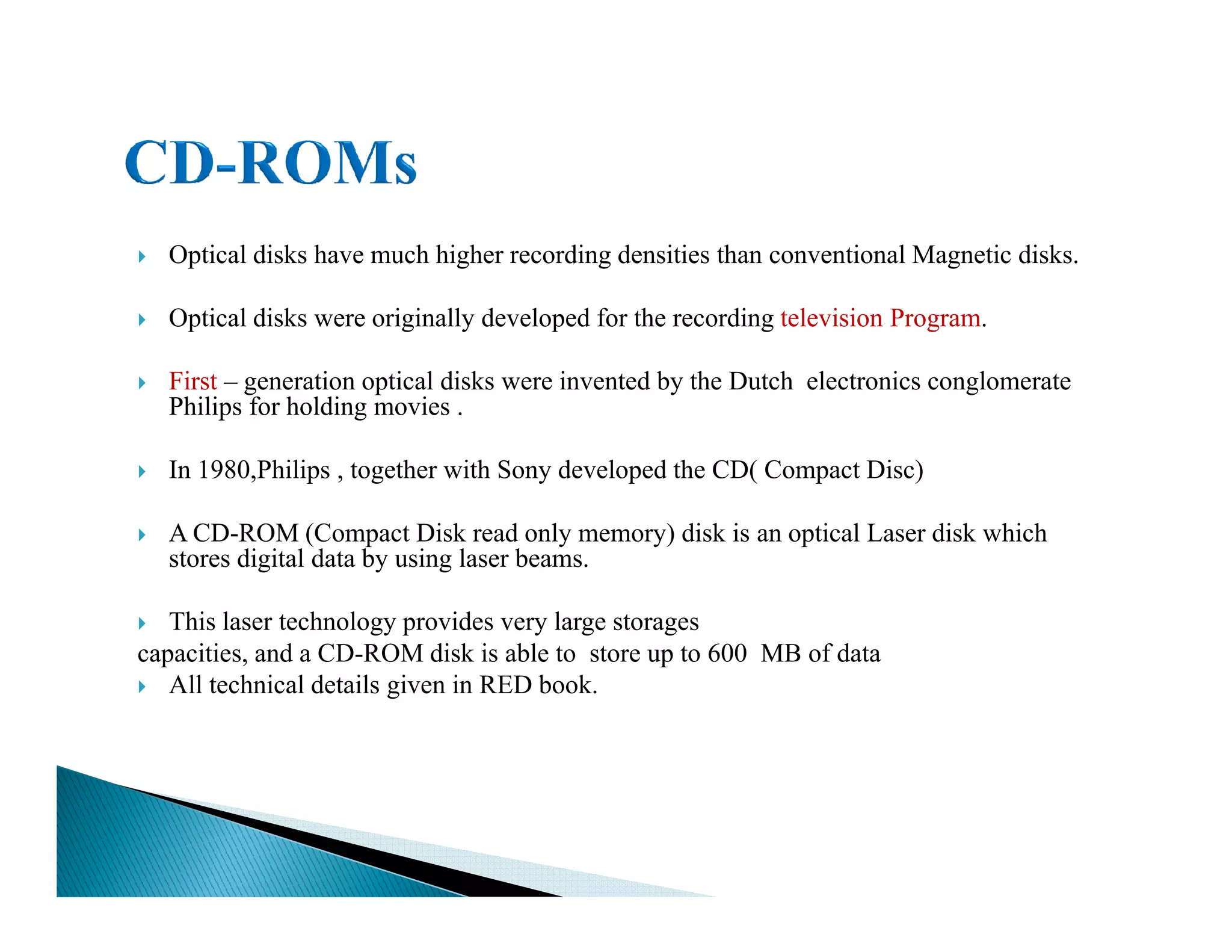Optical disks have much higher recording densities than conventional Magnetic disks.
Optical disks were originally developed for the recording television Program.
First – generation optical disks were invented by the Dutch electronics conglomerate
Philips for holding movies .
In 1980,Philips , together with Sony developed the CD( Compact Disc)In 1980,Philips , together with Sony developed the CD( Compact Disc)
A CD-ROM (Compact Disk read only memory) disk is an optical Laser disk which
stores digital data by using laser beams.
This laser technology provides very large storages
capacities, and a CD-ROM disk is able to store up to 600 MB of data
All technical details given in RED book.
 