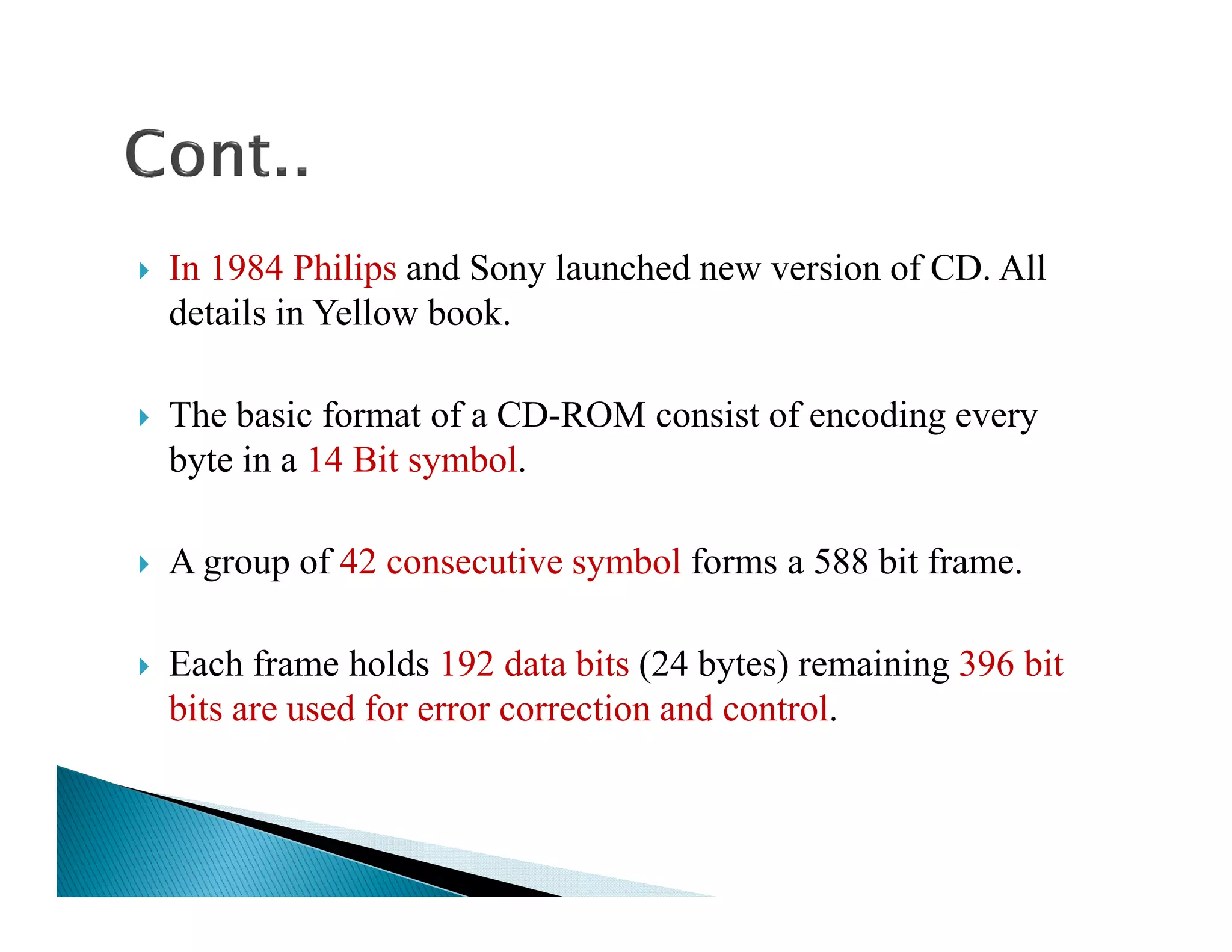 In 1984 Philips and Sony launched new version of CD. All
details in Yellow book.
The basic format of a CD-ROM consist of encoding every
byte in a 14 Bit symbol.byte in a 14 Bit symbol.
A group of 42 consecutive symbol forms a 588 bit frame.
Each frame holds 192 data bits (24 bytes) remaining 396 bit
bits are used for error correction and control.
 