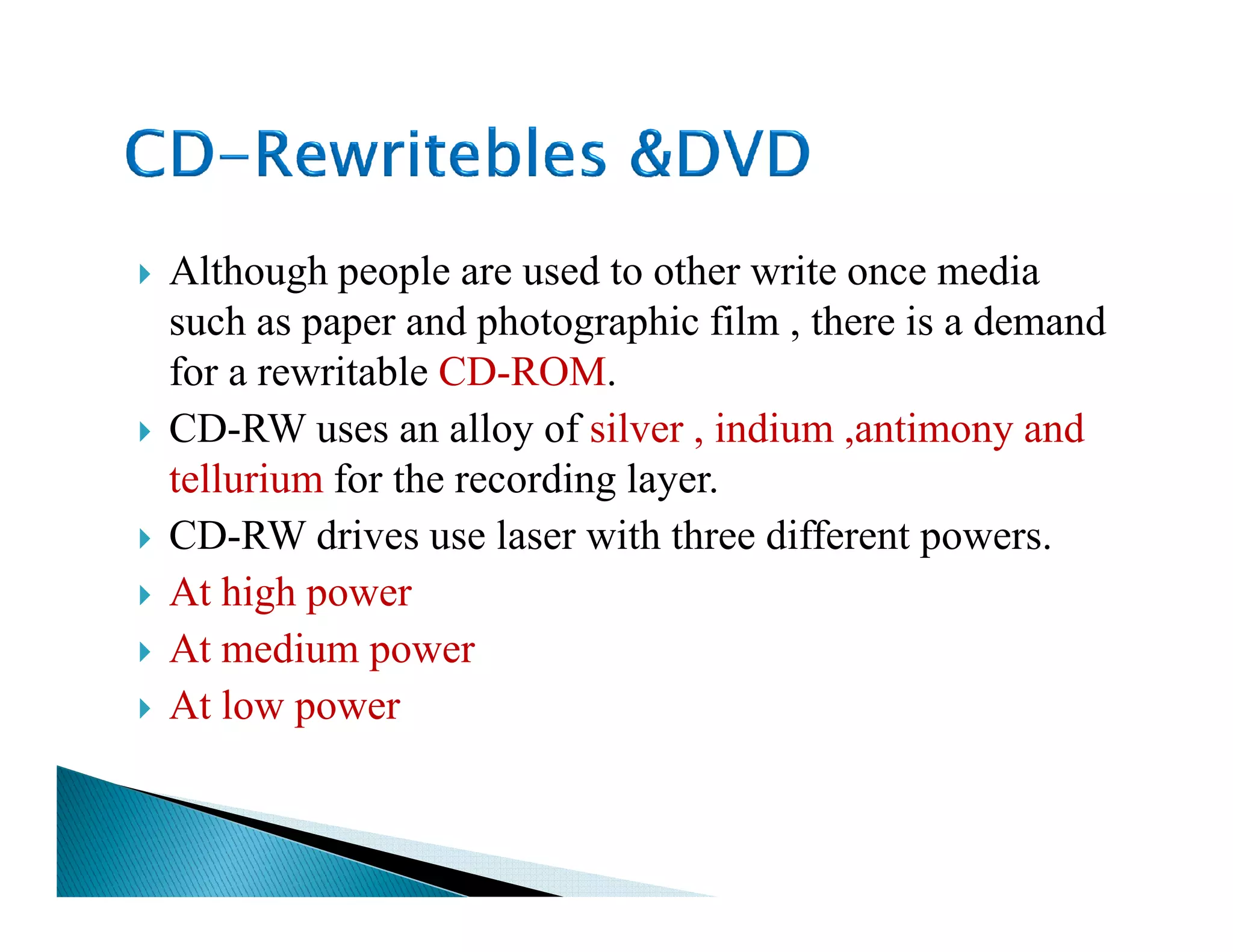 Although people are used to other write once media
such as paper and photographic film , there is a demand
for a rewritable CD-ROM.
CD-RW uses an alloy of silver , indium ,antimony and
tellurium for the recording layer.tellurium for the recording layer.
CD-RW drives use laser with three different powers.
At high power
At medium power
At low power
 