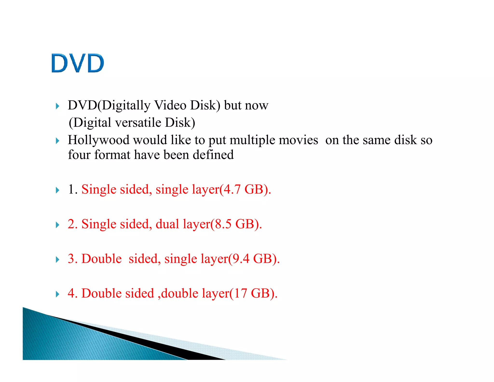 DVD(Digitally Video Disk) but now
(Digital versatile Disk)
Hollywood would like to put multiple movies on the same disk so
four format have been defined
1. Single sided, single layer(4.7 GB).1. Single sided, single layer(4.7 GB).
2. Single sided, dual layer(8.5 GB).
3. Double sided, single layer(9.4 GB).
4. Double sided ,double layer(17 GB).
 