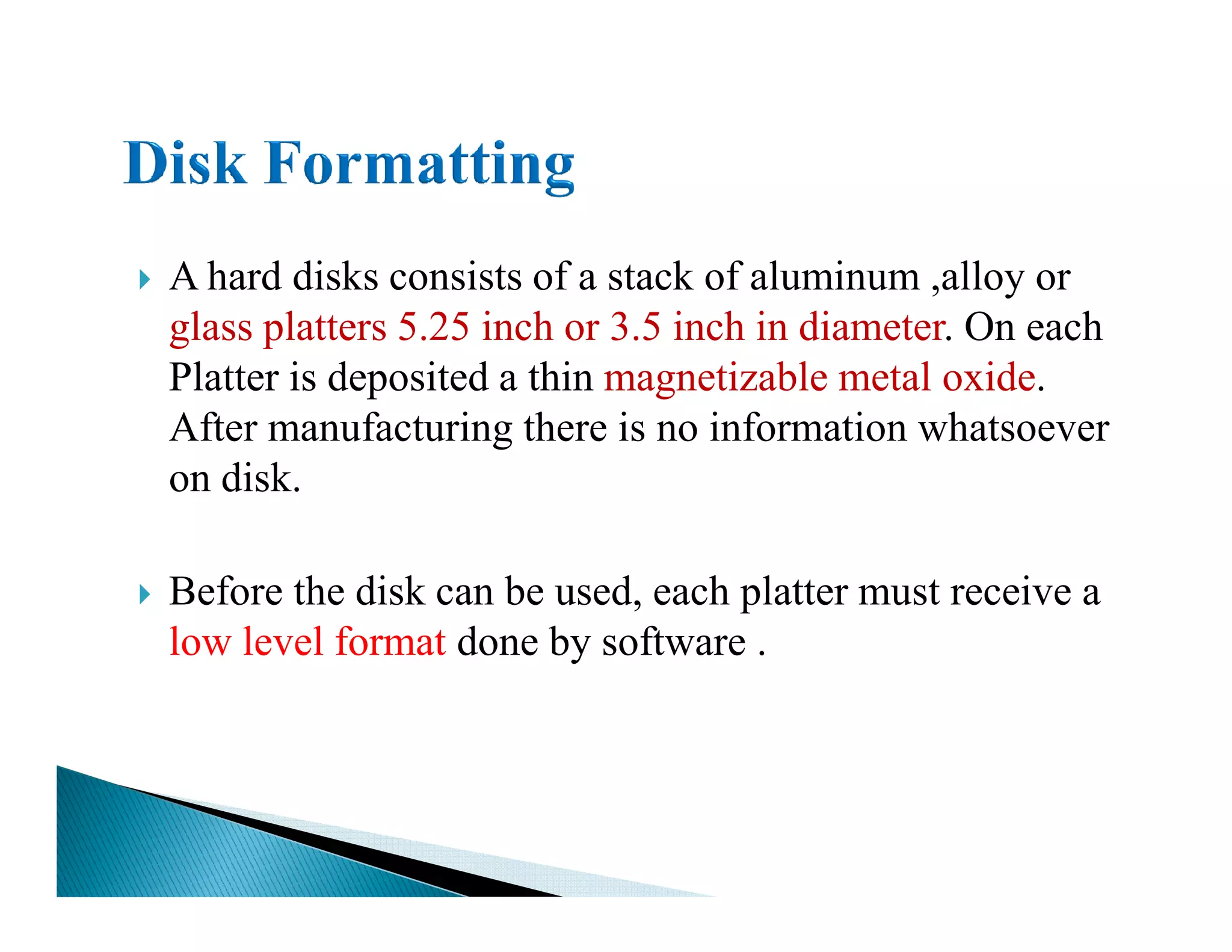 A hard disks consists of a stack of aluminum ,alloy or
glass platters 5.25 inch or 3.5 inch in diameter. On each
Platter is deposited a thin magnetizable metal oxide.
After manufacturing there is no information whatsoever
on disk.on disk.
Before the disk can be used, each platter must receive a
low level format done by software .
 