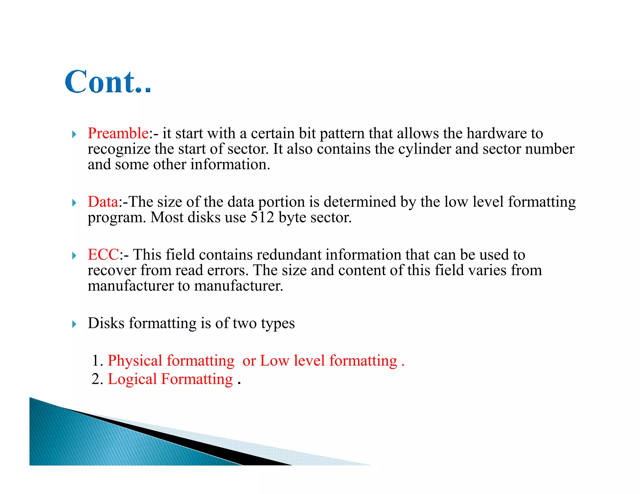 Preamble:- it start with a certain bit pattern that allows the hardware to
recognize the start of sector. It also contains the cylinder and sector number
and some other information.
Data:-The size of the data portion is determined by the low level formatting
program. Most disks use 512 byte sector.
ECC:- This field contains redundant information that can be used toECC:- This field contains redundant information that can be used to
recover from read errors. The size and content of this field varies from
manufacturer to manufacturer.
Disks formatting is of two types
1. Physical formatting or Low level formatting .
2. Logical Formatting .
 