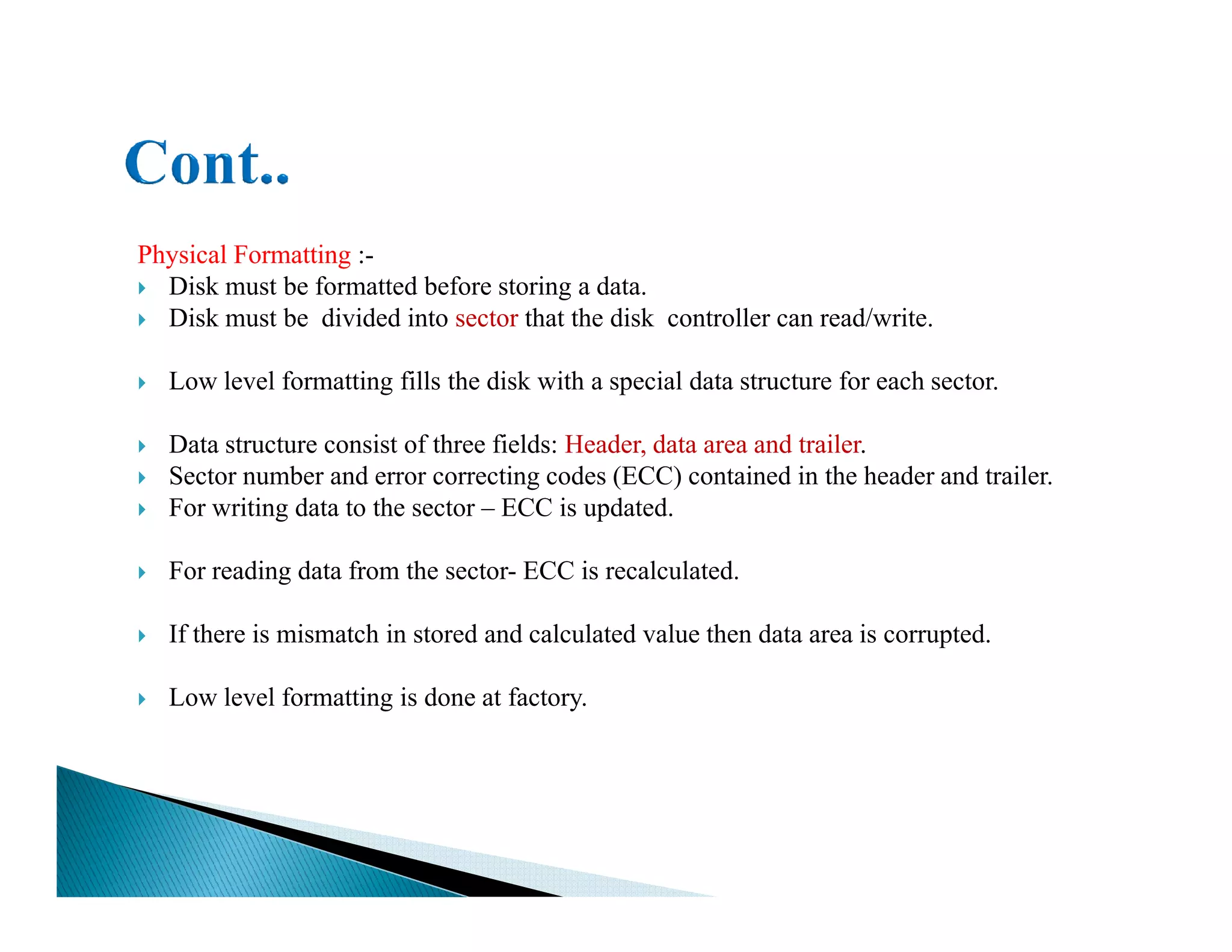 Physical Formatting :-
Disk must be formatted before storing a data.
Disk must be divided into sector that the disk controller can read/write.
Low level formatting fills the disk with a special data structure for each sector.
Data structure consist of three fields: Header, data area and trailer.
Sector number and error correcting codes (ECC) contained in the header and trailer.Sector number and error correcting codes (ECC) contained in the header and trailer.
For writing data to the sector – ECC is updated.
For reading data from the sector- ECC is recalculated.
If there is mismatch in stored and calculated value then data area is corrupted.
Low level formatting is done at factory.
 