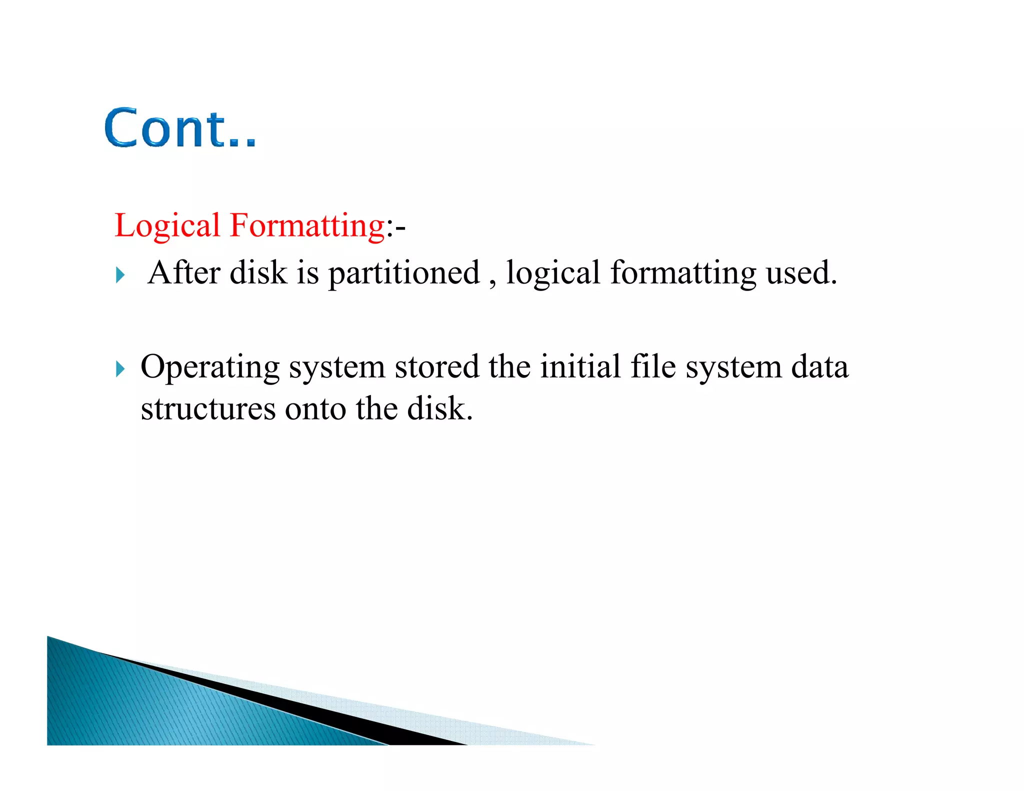 Logical Formatting:-
After disk is partitioned , logical formatting used.
Operating system stored the initial file system data
structures onto the disk.structures onto the disk.
 