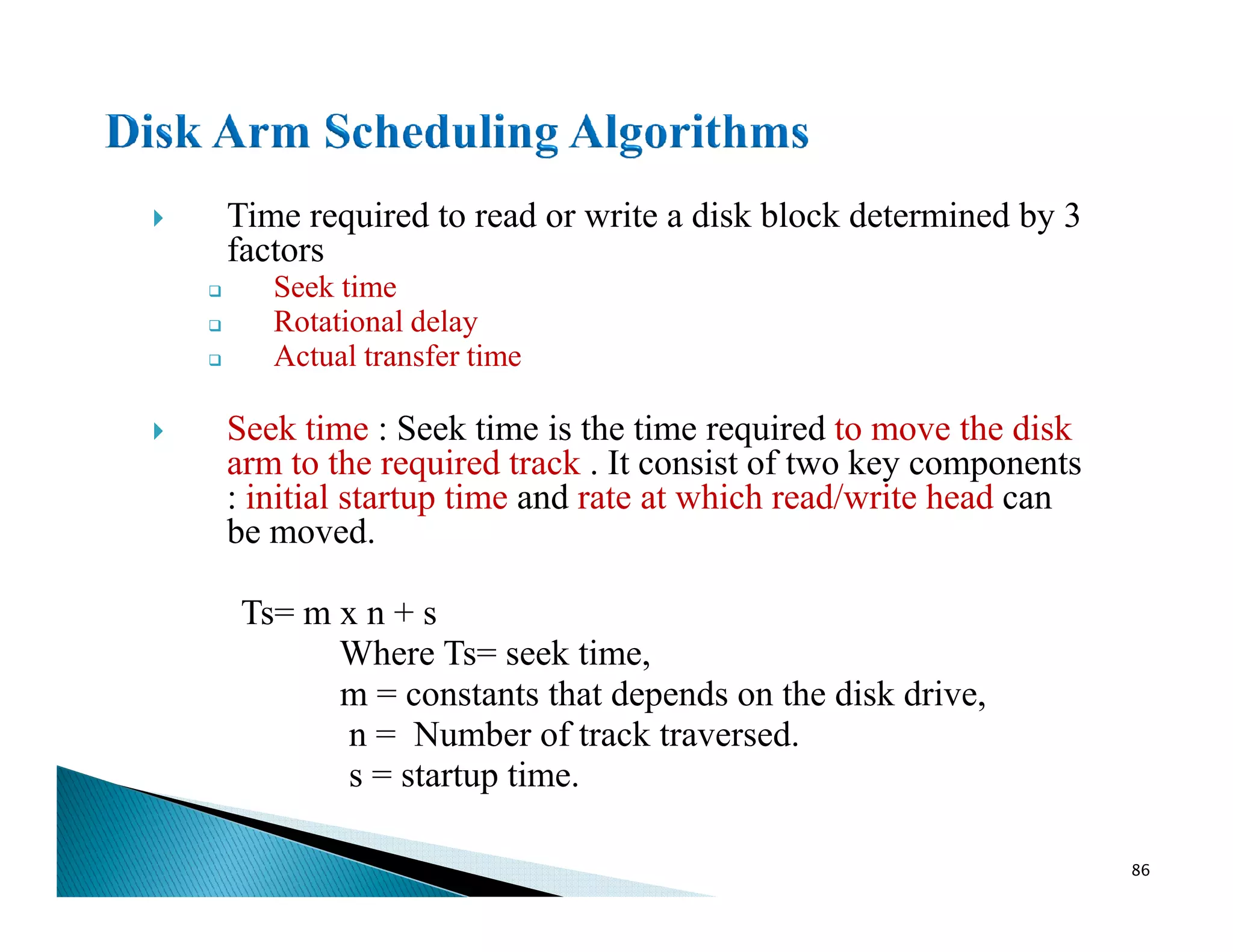 Time required to read or write a disk block determined by 3
factors
Seek time
Rotational delay
Actual transfer time
Seek time : Seek time is the time required to move the disk
arm to the required track . It consist of two key components
: initial startup time and rate at which read/write head can
arm to the required track . It consist of two key components
: initial startup time and rate at which read/write head can
be moved.
Ts= m x n + s
Where Ts= seek time,
m = constants that depends on the disk drive,
n = Number of track traversed.
s = startup time.
86
 
