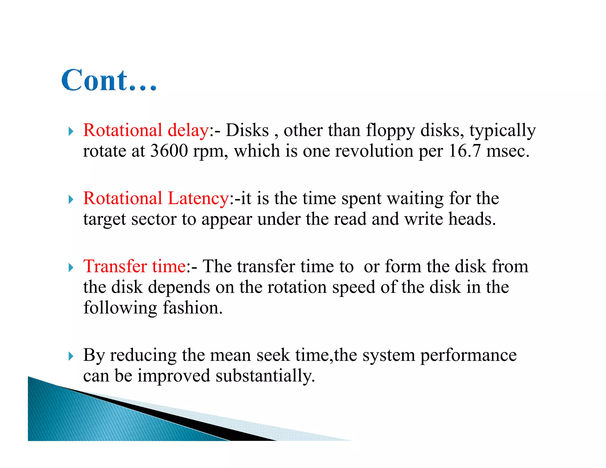 Rotational delay:- Disks , other than floppy disks, typically
rotate at 3600 rpm, which is one revolution per 16.7 msec.
Rotational Latency:-it is the time spent waiting for the
target sector to appear under the read and write heads.
Transfer time:- The transfer time to or form the disk from
the disk depends on the rotation speed of the disk in the
following fashion.
By reducing the mean seek time,the system performance
can be improved substantially.
 