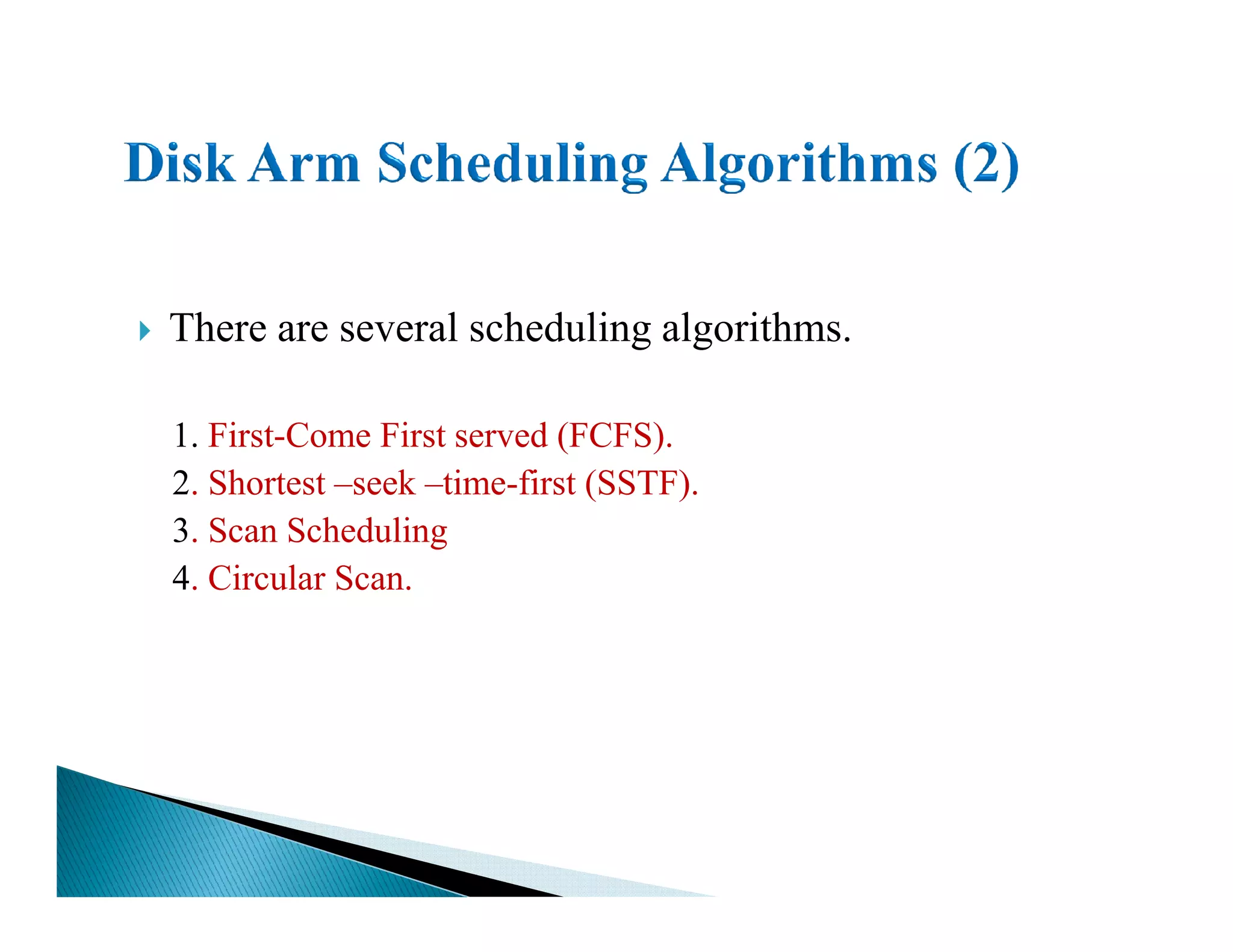 There are several scheduling algorithms.
1. First-Come First served (FCFS).
2. Shortest –seek –time-first (SSTF).2. Shortest –seek –time-first (SSTF).
3. Scan Scheduling
4. Circular Scan.
 