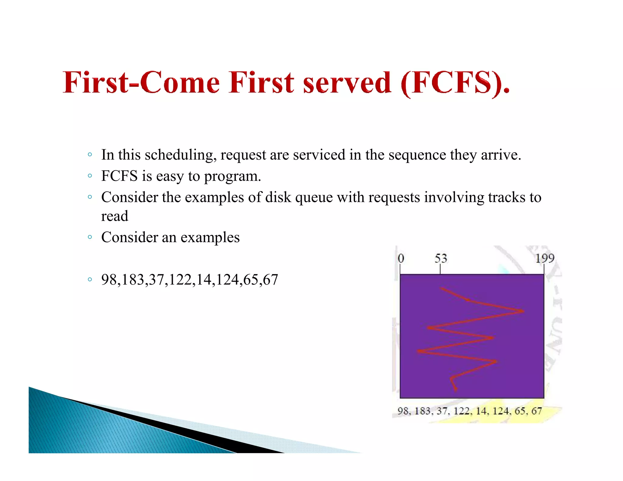 ◦ In this scheduling, request are serviced in the sequence they arrive.
◦ FCFS is easy to program.
◦ Consider the examples of disk queue with requests involving tracks to
read
◦ Consider an examples◦ Consider an examples
◦ 98,183,37,122,14,124,65,67
 