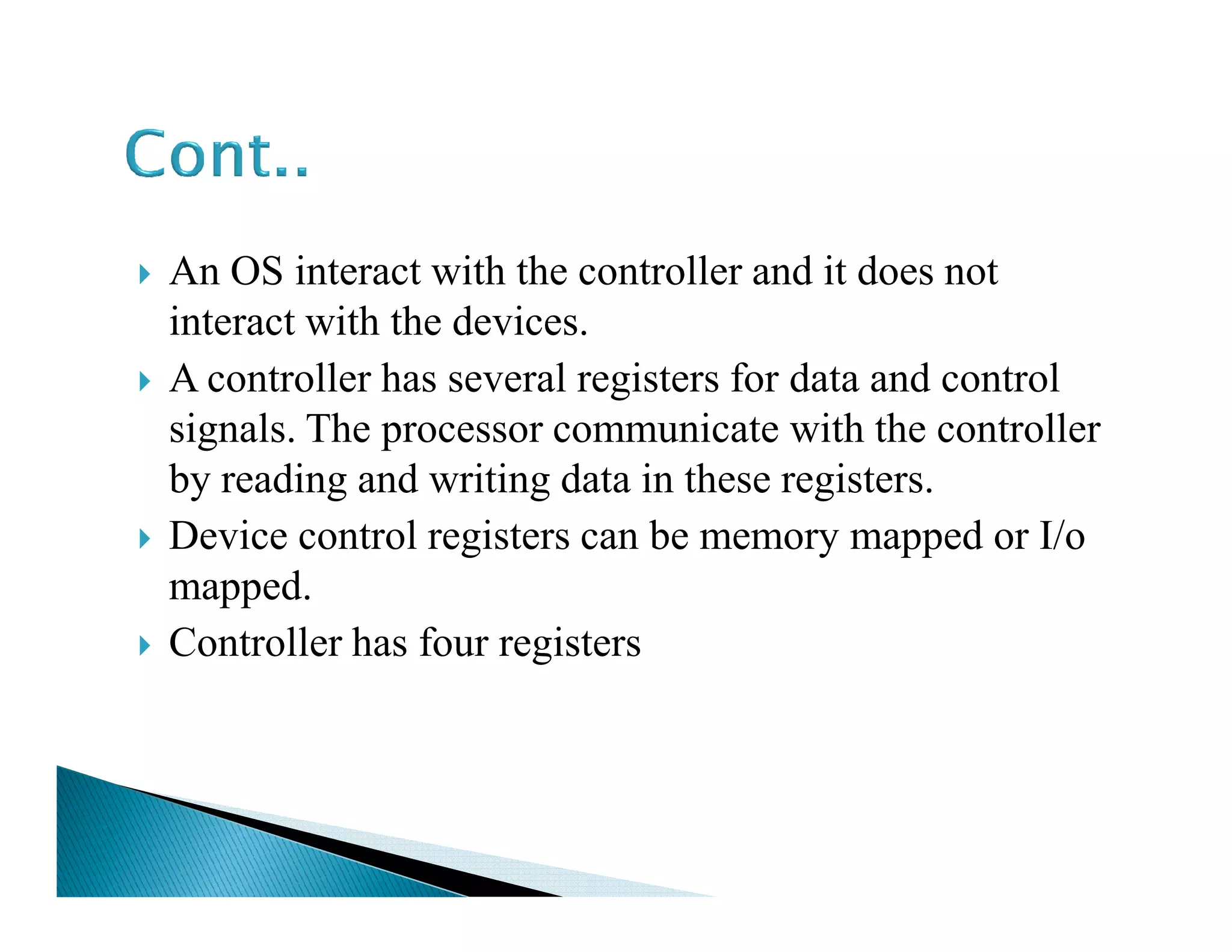 An OS interact with the controller and it does not
interact with the devices.
A controller has several registers for data and control
signals. The processor communicate with the controller
by reading and writing data in these registers.by reading and writing data in these registers.
Device control registers can be memory mapped or I/o
mapped.
Controller has four registers
 