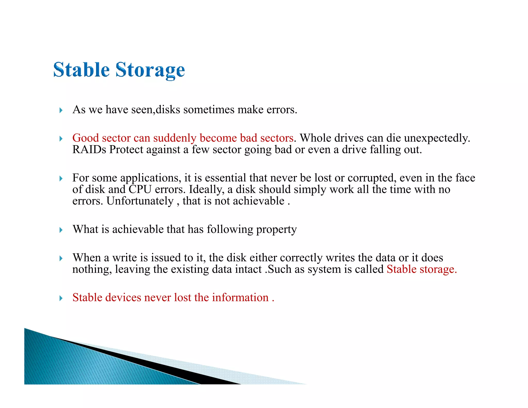 As we have seen,disks sometimes make errors.
Good sector can suddenly become bad sectors. Whole drives can die unexpectedly.
RAIDs Protect against a few sector going bad or even a drive falling out.
For some applications, it is essential that never be lost or corrupted, even in the face
of disk and CPU errors. Ideally, a disk should simply work all the time with no
errors. Unfortunately , that is not achievable .errors. Unfortunately , that is not achievable .
What is achievable that has following property
When a write is issued to it, the disk either correctly writes the data or it does
nothing, leaving the existing data intact .Such as system is called Stable storage.
Stable devices never lost the information .
 