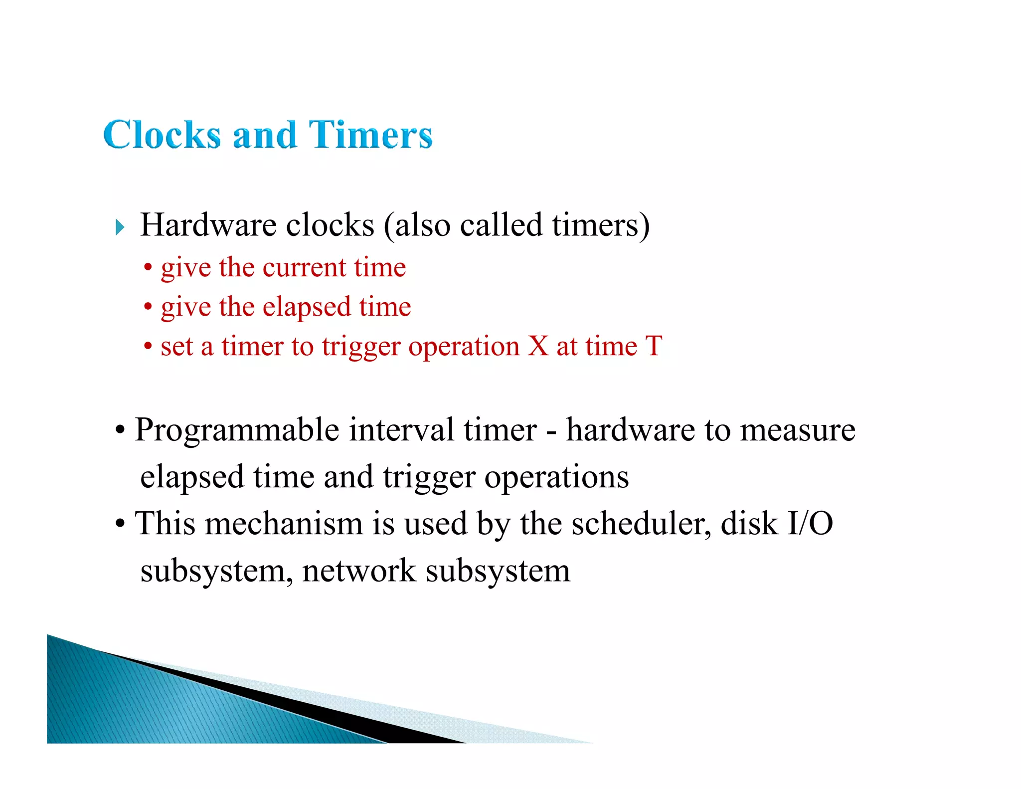 Hardware clocks (also called timers)
• give the current time
• give the elapsed time
• set a timer to trigger operation X at time T
• Programmable interval timer - hardware to measure
elapsed time and trigger operations
• This mechanism is used by the scheduler, disk I/O
subsystem, network subsystem
 