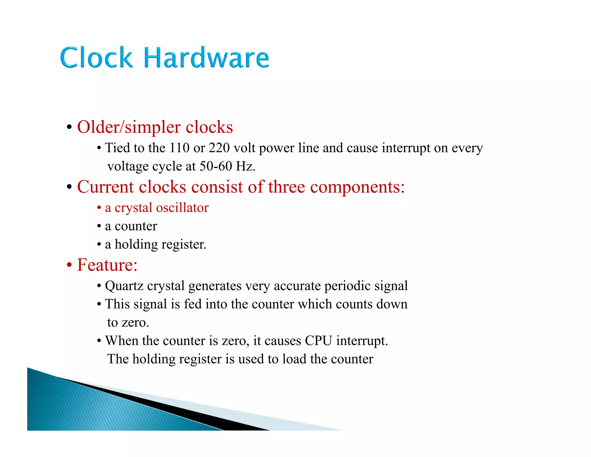 • Older/simpler clocks
• Tied to the 110 or 220 volt power line and cause interrupt on every
voltage cycle at 50-60 Hz.
• Current clocks consist of three components:
• a crystal oscillator
• a counter• a counter
• a holding register.
• Feature:
• Quartz crystal generates very accurate periodic signal
• This signal is fed into the counter which counts down
to zero.
• When the counter is zero, it causes CPU interrupt.
The holding register is used to load the counter
 