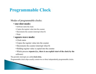 Modes of programmable clocks:
• one-shot mode:
• Software starts the clock
• Copies the register value into the counter
• Decrements the counter (interrupt when 0)
• Stops
• square-wave mode:• square-wave mode:
• Clock starts
• Copies the register value into the counter
• Decrements the counter (interrupt when 0)
• Holding register value is copied into the counter
• Whole process repeats (i.e., there is no explicit start of the clock by the
software)
The periodic interrupts are called clock ticks.
Programmable clock chips usually contain two or three independently programmable clocks.
 