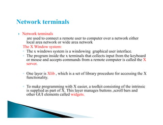 Network terminals
are used to connect a remote user to computer over a network either
local area network or wide area network
The X Window system:
◦ The x windows system is a windowing graphical user interface.
◦ The program inside the x terminals that collects input from the keyboard
or mouse and accepts commands from a remote computer is called the X
server.server.
◦ One layer is Xlib , which is a set of library procedure for accessing the X
functionality.
◦ To make programming with X easier, a toolkit consisting of the intrinsic
is supplied as part of X. This layer manages buttons ,scroll bars and
other GUI elements called widgets.
 