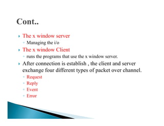 The x window server
◦ Managing the i/o
The x window Client
◦ runs the programs that use the x window server.
After connection is establish , the client and serverAfter connection is establish , the client and server
exchange four different types of packet over channel.
◦ Request
◦ Reply
◦ Event
◦ Error
 