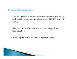 ◦ The first general purpose electronics computer, the ENIAC,
had 18000 vacuum tubes and consumed 140,000 watts of
power.
◦ After invention of the transistor ,power usage dropped
dramatically .
◦ A desktop PC often has 200 watt power supply.
 