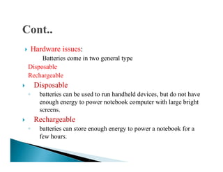Hardware issues:
Batteries come in two general type
Disposable
Rechargeable
DisposableDisposable
◦ batteries can be used to run handheld devices, but do not have
enough energy to power notebook computer with large bright
screens.
Rechargeable
◦ batteries can store enough energy to power a notebook for a
few hours.
 