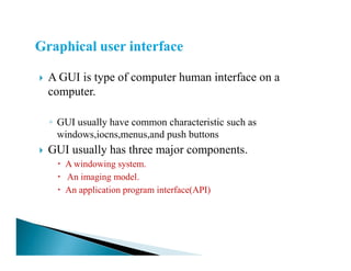 A GUI is type of computer human interface on a
computer.
◦ GUI usually have common characteristic such as
windows,iocns,menus,and push buttonswindows,iocns,menus,and push buttons
GUI usually has three major components.
A windowing system.
An imaging model.
An application program interface(API)
 