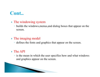 The windowing system
◦ builds the windows,menus,and dialog boxes that appear on the
screen.
The imaging modelThe imaging model
◦ defines the fonts and graphics that appear on the screen.
The API
◦ is the mean in which the user specifies how and what windows
and graphics appear on the screen.
 