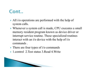 All i/o operations are performed with the help of
system calls.
Whenever a system call is made, CPU executes a small
memory resident program known as device driver or
interrupt service routine. These specialized routinesinterrupt service routine. These specialized routines
interact with an i/o device with the help of i/o
commands .
There are four types of i/o commands
1.control 2.Test status 3.Read 4.Write
 