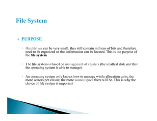 PURPOSE
◦ Hard drives can be very small, they still contain millions of bits and therefore
need to be organized so that information can be located. This is the purpose of
the file system
◦ The file system is based on management of clusters (the smallest disk unit that
the operating system is able to manage).
◦ An operating system only knows how to manage whole allocation units, the
more sectors per cluster, the more wasted space there will be. This is why the
choice of file system is important
 