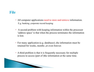 All computer applications need to store and retrieve information.
E.g. banking ,corporate record keeping
A second problem with keeping information within the processor
‘address space’ is that when the process terminates the information
is lost.is lost.
For many application (e.g. databases) ,the information must be
retained for weeks, months ,or even forever.
A third problem is that it is frequently necessary for multiple
process to access (part of )the information at the same time.
 