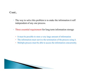 ◦ The way to solve this problem is to make the information it self
independent of any one process.
◦ Three essential requirement for long term information storage
It must be possible to store a very large amount of informationIt must be possible to store a very large amount of information
The information must survive the termination of the process using it.
Multiple process must be able to access the information concurrently.
 
