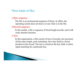 1.Byte sequence
The file is an unstructured sequence of bytes. In effect, the
operating system does not know or care what is in the file.
2.Record sequence
In this model, a file is sequence of fixed length records, each with
some internal structure.some internal structure.
3.Tree
In this organization ,a file consist of tree of records, not necessary
all the same length ,each containing the a key field in a fixed
position in the record. The tree is sorted on the key field, to allow
rapid searching for a particular key.
 