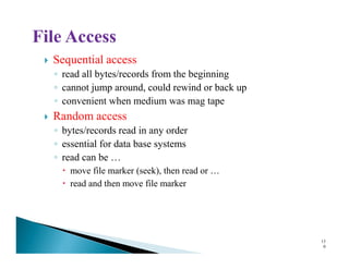 Sequential access
◦ read all bytes/records from the beginning
◦ cannot jump around, could rewind or back up
◦ convenient when medium was mag tape
Random access
◦ bytes/records read in any order◦ bytes/records read in any order
◦ essential for data base systems
◦ read can be …
move file marker (seek), then read or …
read and then move file marker
13
0
 