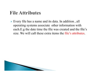 Every file has a name and its data. In addition , all
operating systems associate other information with
each.E.g the date time the file was created and the file’s
size. We will call these extra items the file’s attributes.
 