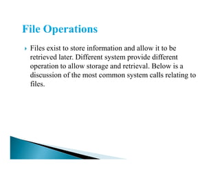 Files exist to store information and allow it to be
retrieved later. Different system provide different
operation to allow storage and retrieval. Below is a
discussion of the most common system calls relating to
files.files.
 