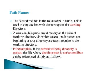 The second method is the Relative path name. This is
used in conjunction with the concept of the working
Directory.
A user can designate one directory as the current
working directory ,in which case all path names notworking directory ,in which case all path names not
beginning at root directory are taken relative to the
working directory.
For examples , if the current working directory is
usr/ast, the file whose absolute path is usr/ast/mailbox
can be referenced simply as mailbox.
 