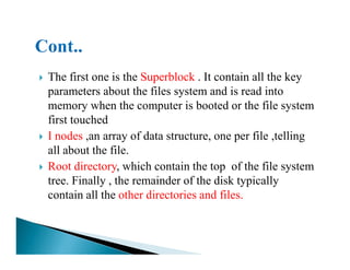 The first one is the Superblock . It contain all the key
parameters about the files system and is read into
memory when the computer is booted or the file system
first touched
I nodes ,an array of data structure, one per file ,tellingI nodes ,an array of data structure, one per file ,telling
all about the file.
Root directory, which contain the top of the file system
tree. Finally , the remainder of the disk typically
contain all the other directories and files.
 