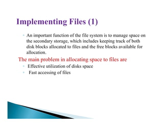 ◦ An important function of the file system is to manage space on
the secondary storage, which includes keeping track of both
disk blocks allocated to files and the free blocks available for
allocation.
The main problem in allocating space to files are
◦◦ Effective utilization of disks space
◦ Fast accessing of files
 